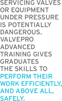 SERVICING VALVES OR EQUIPMENT UNDER PRESSURE IS POTENTIALLY DANGEROUS. VALVEPRO ADVANCED TRAINING GIVES GRADUATES THE SKILLS TO PERFORM THEIR WORK EFFICIENTLY, AND ABOVE ALL, SAFELY.